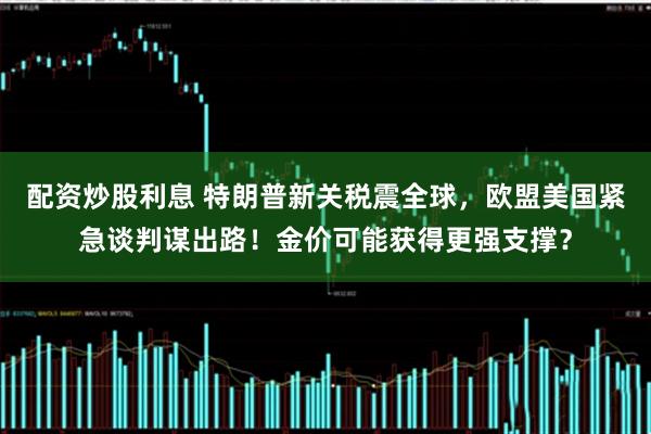 配资炒股利息 特朗普新关税震全球，欧盟美国紧急谈判谋出路！金价可能获得更强支撑？