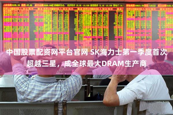 中国股票配资网平台官网 SK海力士第一季度首次超越三星，成全球最大DRAM生产商