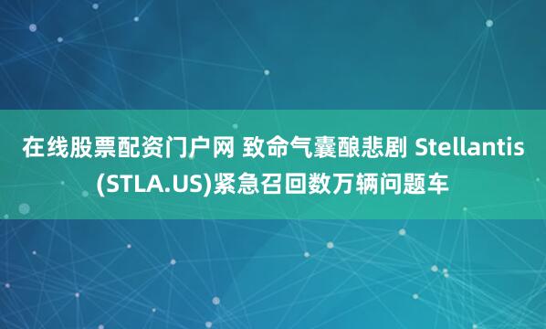 在线股票配资门户网 致命气囊酿悲剧 Stellantis(STLA.US)紧急召回数万辆问题车