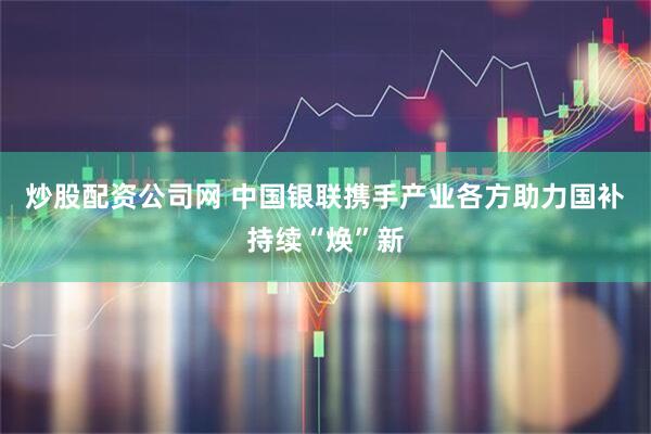 炒股配资公司网 中国银联携手产业各方助力国补持续“焕”新