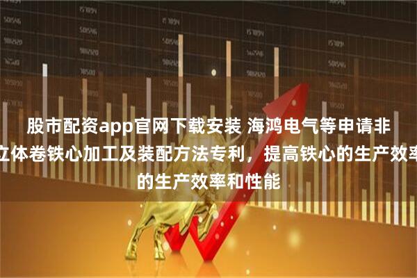 股市配资app官网下载安装 海鸿电气等申请非晶合金立体卷铁心加工及装配方法专利，提高铁心的生产效率和性能