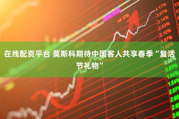 在线配资平台 莫斯科期待中国客人共享春季“复活节礼物”