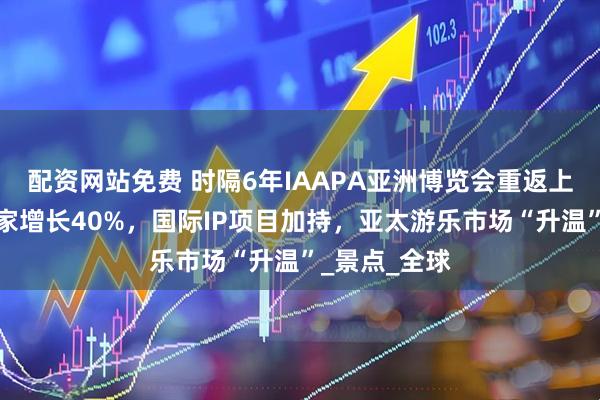 配资网站免费 时隔6年IAAPA亚洲博览会重返上海，注册买家增长40%，国际IP项目加持，亚太游乐市场“升温”_景点_全球