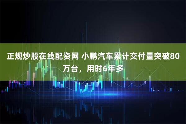 正规炒股在线配资网 小鹏汽车累计交付量突破80万台，用时6年多