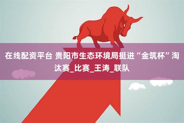 在线配资平台 贵阳市生态环境局挺进“金筑杯”淘汰赛_比赛_王涛_联队