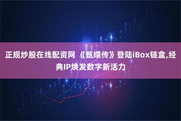 正规炒股在线配资网 《甄嬛传》登陆iBox链盒,经典IP焕发数字新活力