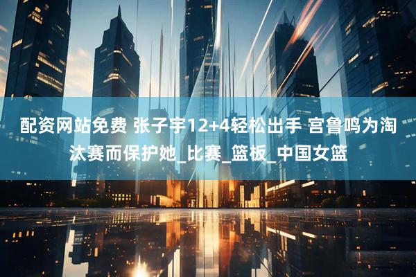 配资网站免费 张子宇12+4轻松出手 宫鲁鸣为淘汰赛而保护她_比赛_篮板_中国女篮