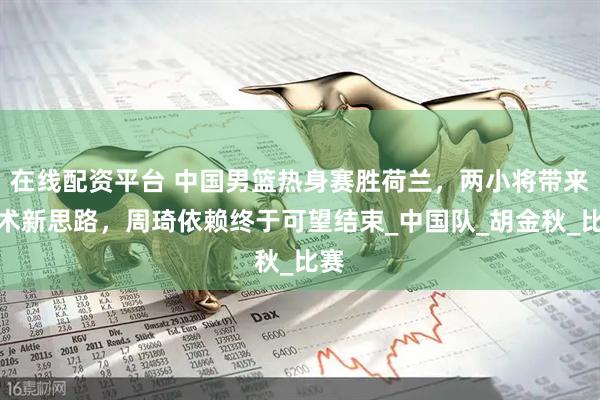 在线配资平台 中国男篮热身赛胜荷兰，两小将带来战术新思路，周琦依赖终于可望结束_中国队_胡金秋_比赛