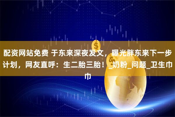 配资网站免费 于东来深夜发文，曝光胖东来下一步计划，网友直呼：生二胎三胎！_奶粉_问题_卫生巾