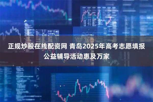 正规炒股在线配资网 青岛2025年高考志愿填报公益辅导活动惠及万家