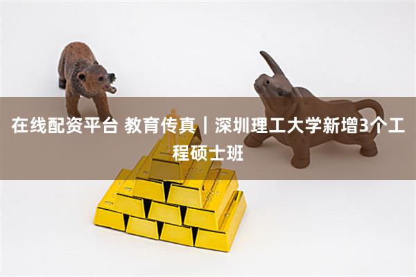 在线配资平台 教育传真｜深圳理工大学新增3个工程硕士班