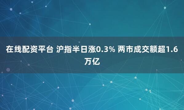 在线配资平台 沪指半日涨0.3% 两市成交额超1.6万亿