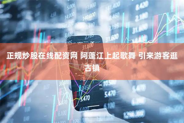 正规炒股在线配资网 阿蓬江上起歌舞 引来游客逛古镇