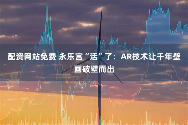 配资网站免费 永乐宫“活”了：AR技术让千年壁画破壁而出