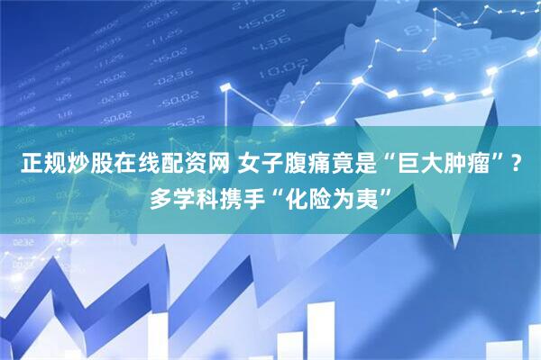 正规炒股在线配资网 女子腹痛竟是“巨大肿瘤”？多学科携手“化险为夷”