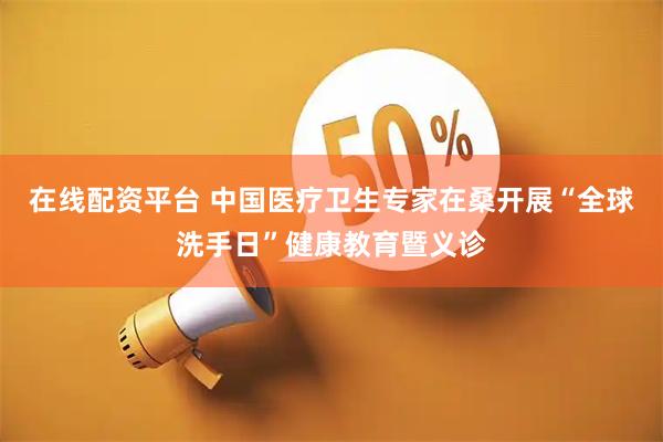 在线配资平台 中国医疗卫生专家在桑开展“全球洗手日”健康教育暨义诊