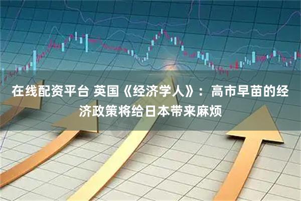 在线配资平台 英国《经济学人》：高市早苗的经济政策将给日本带来麻烦