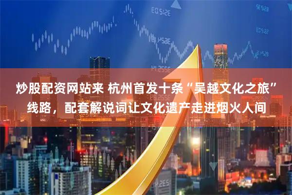 炒股配资网站来 杭州首发十条“吴越文化之旅”线路，配套解说词让文化遗产走进烟火人间